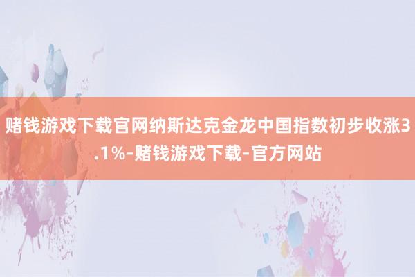 赌钱游戏下载官网纳斯达克金龙中国指数初步收涨3.1%-赌钱游戏下载-官方网站