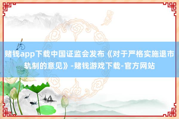 赌钱app下载中国证监会发布《对于严格实施退市轨制的意见》-赌钱游戏下载-官方网站
