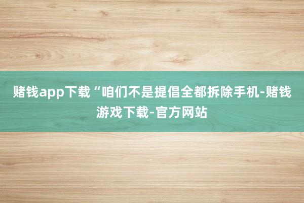 赌钱app下载　　“咱们不是提倡全都拆除手机-赌钱游戏下载-官方网站