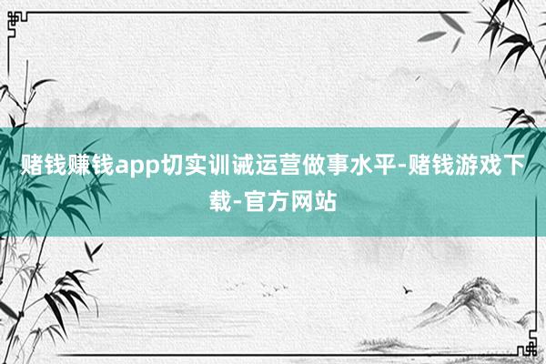 赌钱赚钱app切实训诫运营做事水平-赌钱游戏下载-官方网站