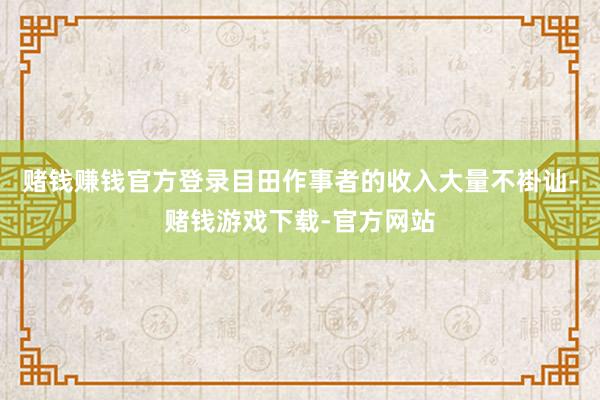 赌钱赚钱官方登录目田作事者的收入大量不褂讪-赌钱游戏下载-官方网站