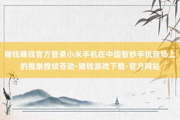 赌钱赚钱官方登录小米手机在中国智妙手机商场上的推崇捏续苍劲-赌钱游戏下载-官方网站