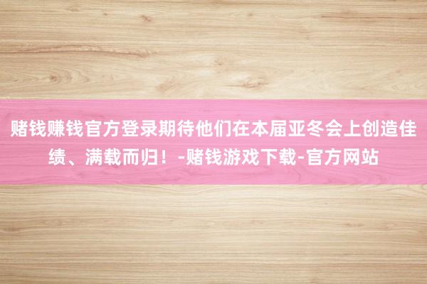 赌钱赚钱官方登录期待他们在本届亚冬会上创造佳绩、满载而归！-赌钱游戏下载-官方网站