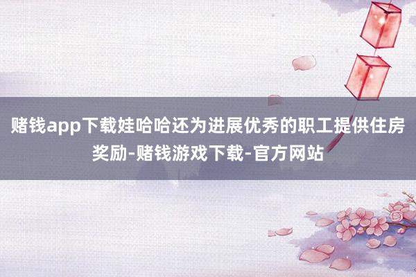 赌钱app下载娃哈哈还为进展优秀的职工提供住房奖励-赌钱游戏下载-官方网站