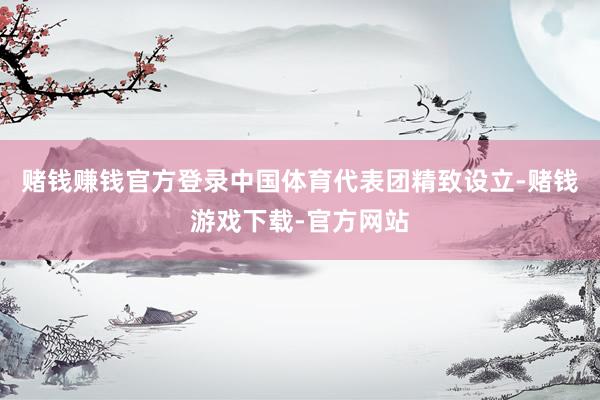 赌钱赚钱官方登录中国体育代表团精致设立-赌钱游戏下载-官方网站