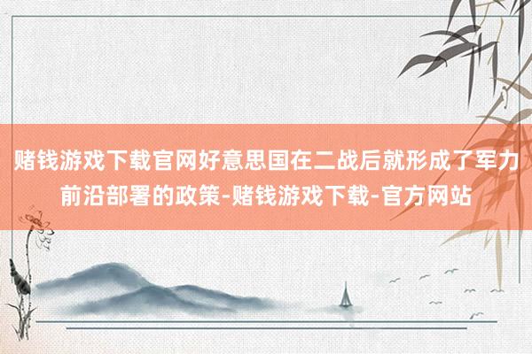 赌钱游戏下载官网好意思国在二战后就形成了军力前沿部署的政策-赌钱游戏下载-官方网站