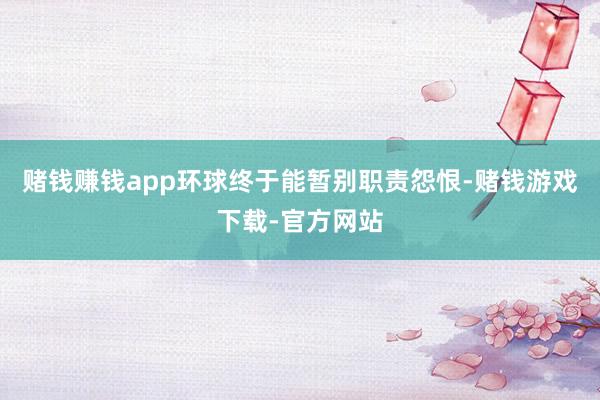 赌钱赚钱app环球终于能暂别职责怨恨-赌钱游戏下载-官方网站