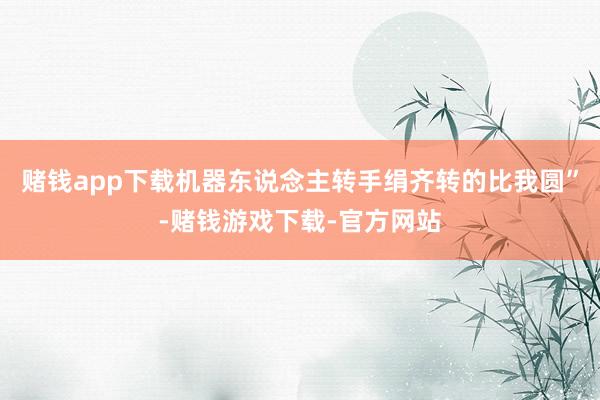 赌钱app下载机器东说念主转手绢齐转的比我圆”-赌钱游戏下载-官方网站