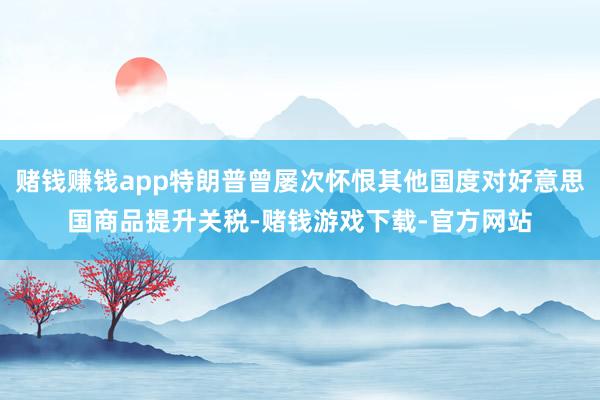 赌钱赚钱app特朗普曾屡次怀恨其他国度对好意思国商品提升关税-赌钱游戏下载-官方网站