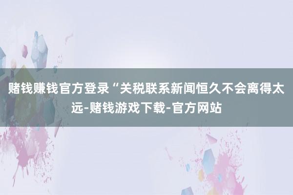 赌钱赚钱官方登录　　“关税联系新闻恒久不会离得太远-赌钱游戏下载-官方网站