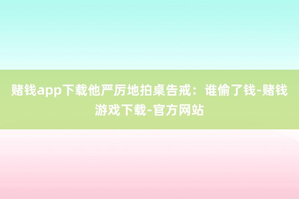 赌钱app下载他严厉地拍桌告戒：谁偷了钱-赌钱游戏下载-官方网站