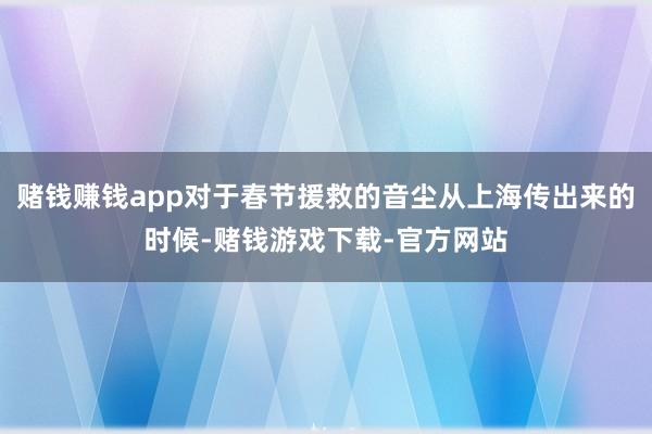 赌钱赚钱app对于春节援救的音尘从上海传出来的时候-赌钱游戏下载-官方网站