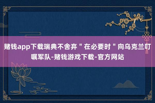 赌钱app下载瑞典不舍弃＂在必要时＂向乌克兰叮嘱军队-赌钱游戏下载-官方网站