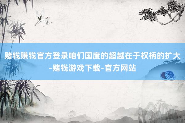 赌钱赚钱官方登录咱们国度的超越在于权柄的扩大-赌钱游戏下载-官方网站