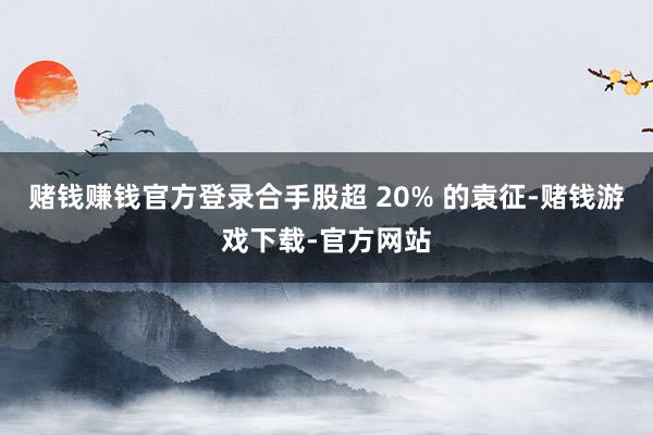 赌钱赚钱官方登录合手股超 20% 的袁征-赌钱游戏下载-官方网站