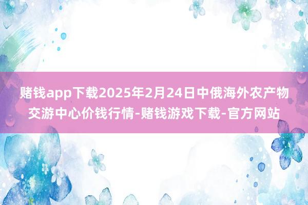 赌钱app下载2025年2月24日中俄海外农产物交游中心价钱行情-赌钱游戏下载-官方网站