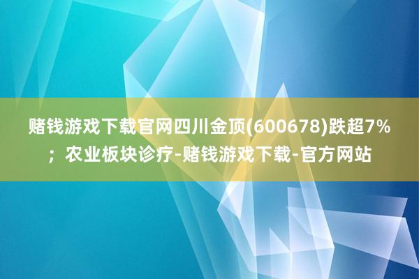 赌钱游戏下载官网四川金顶(600678)跌超7%；农业板块诊疗-赌钱游戏下载-官方网站