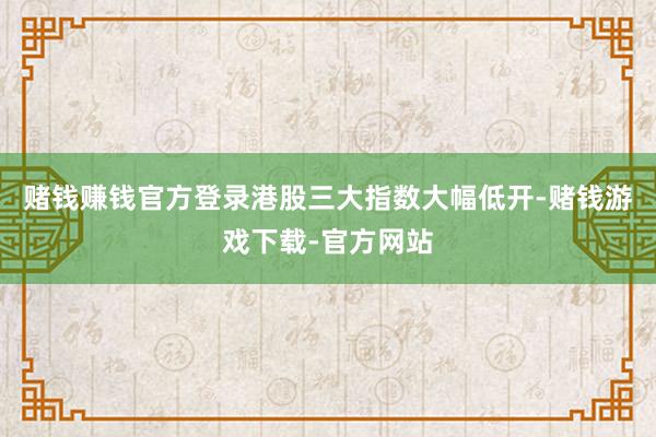 赌钱赚钱官方登录港股三大指数大幅低开-赌钱游戏下载-官方网站