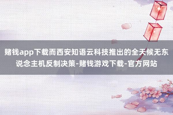 赌钱app下载而西安知语云科技推出的全天候无东说念主机反制决策-赌钱游戏下载-官方网站