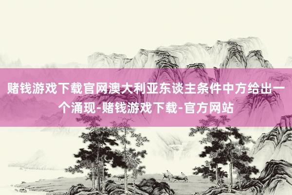 赌钱游戏下载官网澳大利亚东谈主条件中方给出一个涌现-赌钱游戏下载-官方网站