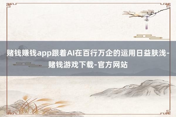 赌钱赚钱app跟着AI在百行万企的运用日益肤浅-赌钱游戏下载-官方网站