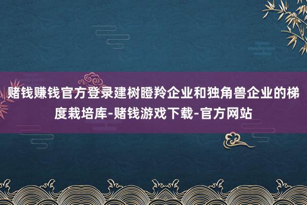 赌钱赚钱官方登录建树瞪羚企业和独角兽企业的梯度栽培库-赌钱游戏下载-官方网站