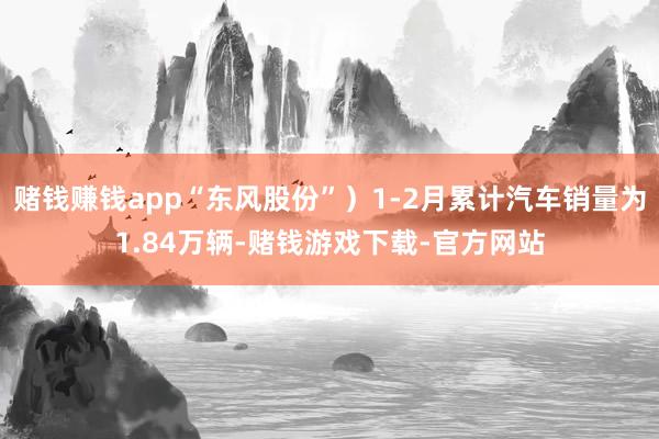赌钱赚钱app“东风股份”）1-2月累计汽车销量为1.84万辆-赌钱游戏下载-官方网站
