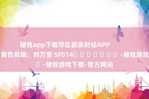 赌钱app下载尽在新浪财经APP            						背负剪辑：刘万里 SF014							-赌钱游戏下载-官方网站
