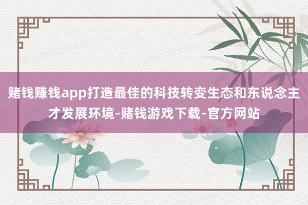 赌钱赚钱app打造最佳的科技转变生态和东说念主才发展环境-赌钱游戏下载-官方网站