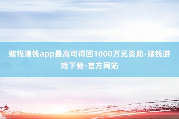 赌钱赚钱app最高可得回1000万元资助-赌钱游戏下载-官方网站