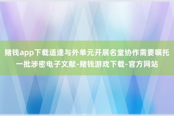 赌钱app下载适逢与外单元开展名堂协作需要嘱托一批涉密电子文献-赌钱游戏下载-官方网站