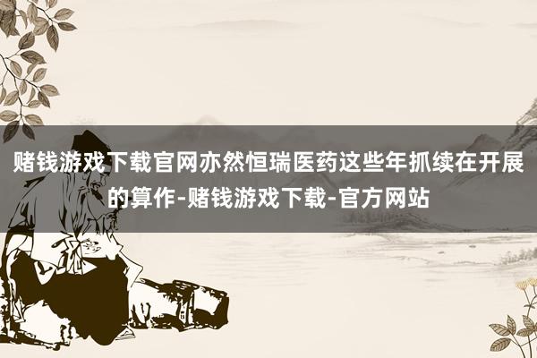 赌钱游戏下载官网亦然恒瑞医药这些年抓续在开展的算作-赌钱游戏下载-官方网站