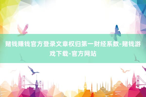 赌钱赚钱官方登录文章权归第一财经系数-赌钱游戏下载-官方网站