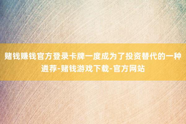 赌钱赚钱官方登录卡牌一度成为了投资替代的一种遴荐-赌钱游戏下载-官方网站