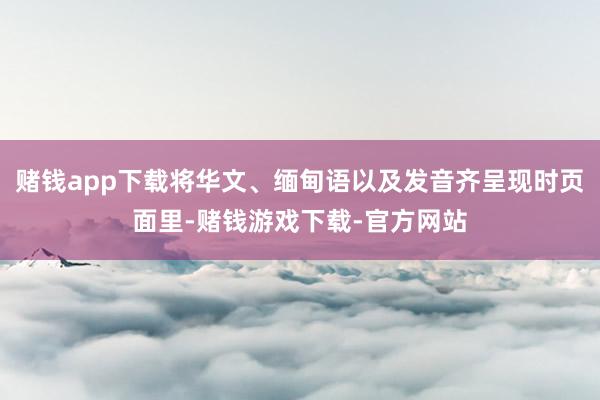 赌钱app下载将华文、缅甸语以及发音齐呈现时页面里-赌钱游戏下载-官方网站