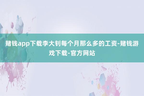 赌钱app下载李大钊每个月那么多的工资-赌钱游戏下载-官方网站