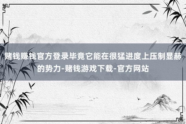 赌钱赚钱官方登录毕竟它能在很猛进度上压制显赫的势力-赌钱游戏下载-官方网站