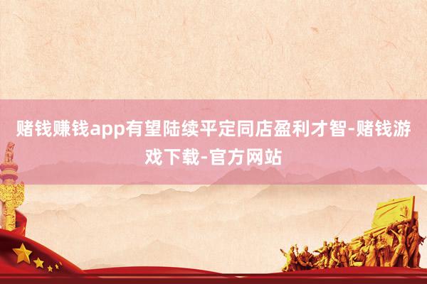赌钱赚钱app有望陆续平定同店盈利才智-赌钱游戏下载-官方网站
