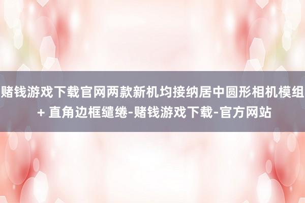 赌钱游戏下载官网两款新机均接纳居中圆形相机模组 + 直角边框缱绻-赌钱游戏下载-官方网站