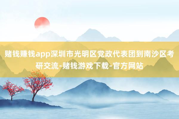 赌钱赚钱app深圳市光明区党政代表团到南沙区考研交流-赌钱游戏下载-官方网站