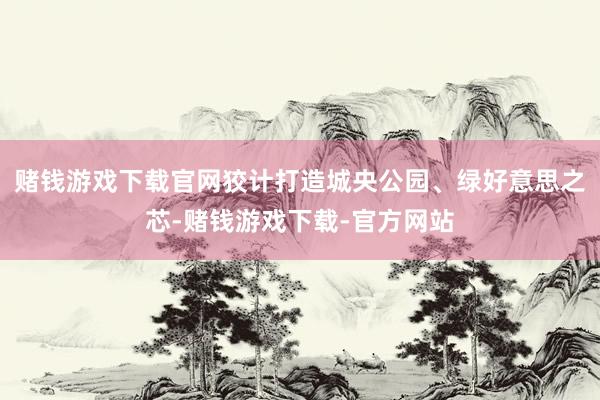 赌钱游戏下载官网狡计打造城央公园、绿好意思之芯-赌钱游戏下载-官方网站