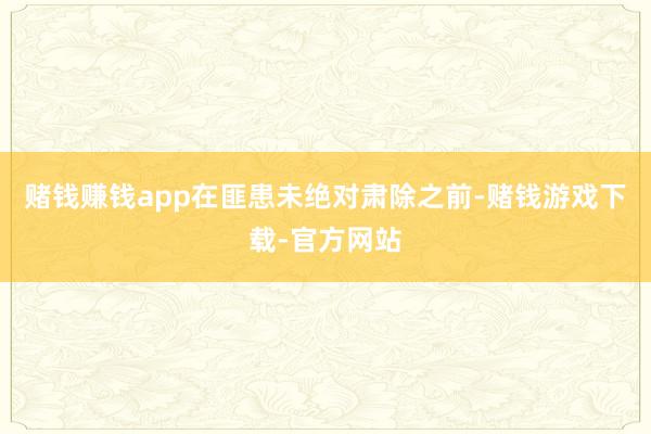 赌钱赚钱app在匪患未绝对肃除之前-赌钱游戏下载-官方网站