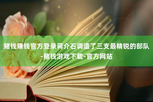 赌钱赚钱官方登录蒋介石调遣了三支最精锐的部队-赌钱游戏下载-官方网站