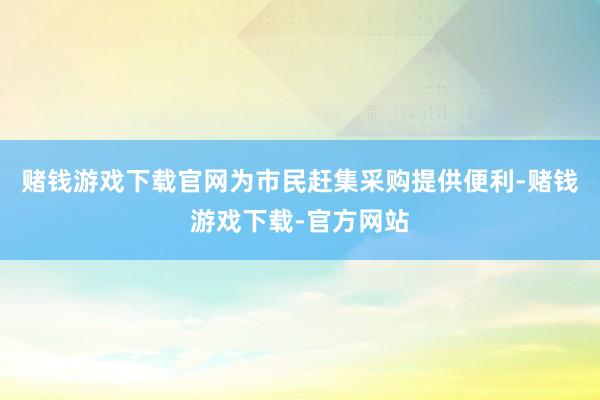 赌钱游戏下载官网为市民赶集采购提供便利-赌钱游戏下载-官方网站