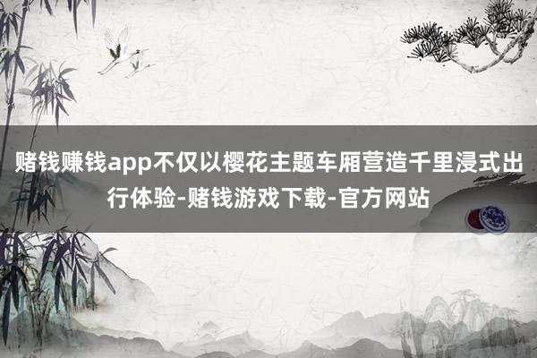 赌钱赚钱app不仅以樱花主题车厢营造千里浸式出行体验-赌钱游戏下载-官方网站