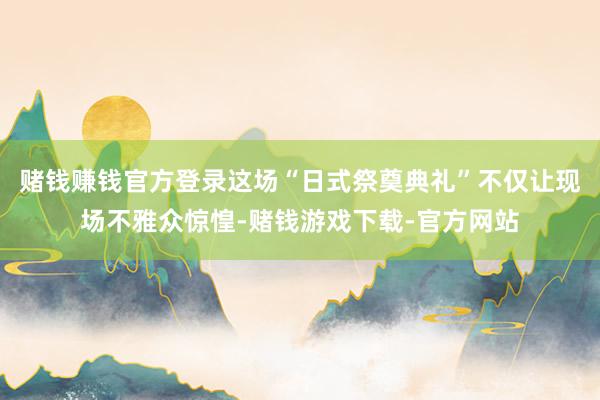 赌钱赚钱官方登录这场“日式祭奠典礼”不仅让现场不雅众惊惶-赌钱游戏下载-官方网站