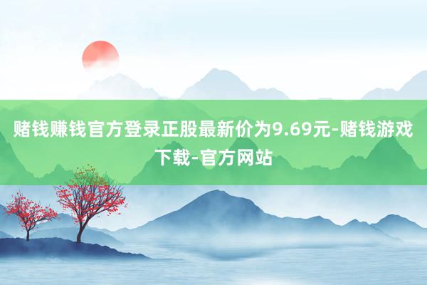 赌钱赚钱官方登录正股最新价为9.69元-赌钱游戏下载-官方网站