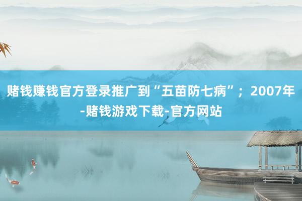 赌钱赚钱官方登录推广到“五苗防七病”；2007年-赌钱游戏下载-官方网站
