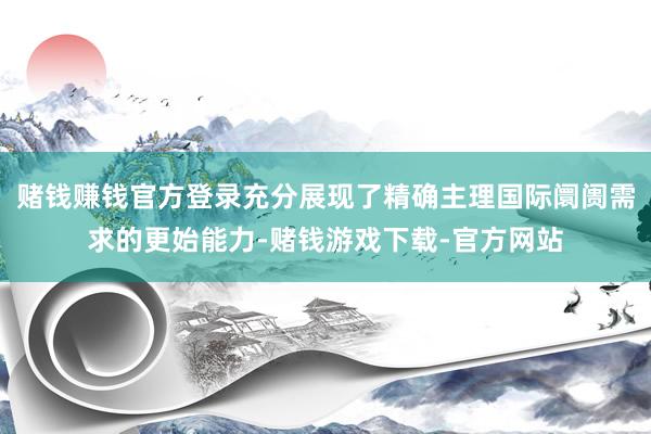 赌钱赚钱官方登录充分展现了精确主理国际阛阓需求的更始能力-赌钱游戏下载-官方网站