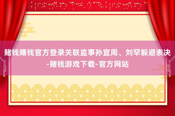 赌钱赚钱官方登录关联监事孙宜周、刘罕躲避表决-赌钱游戏下载-官方网站